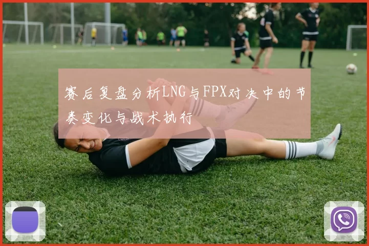 赛后复盘分析LNG与FPX对决中的节奏变化与战术执行