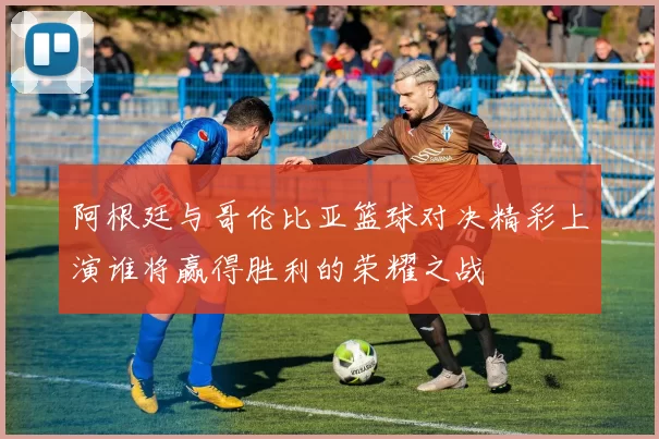 阿根廷与哥伦比亚篮球对决精彩上演谁将赢得胜利的荣耀之战