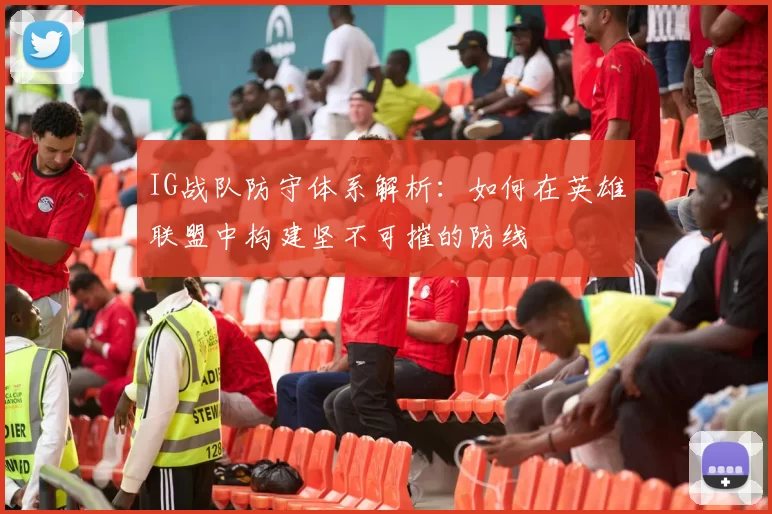 IG战队防守体系解析：如何在英雄联盟中构建坚不可摧的防线