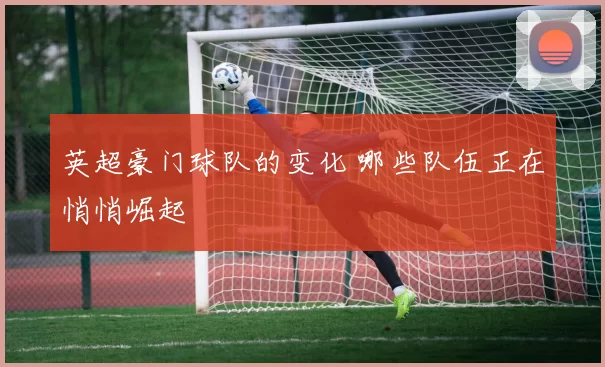 英超豪门球队的变化 哪些队伍正在悄悄崛起