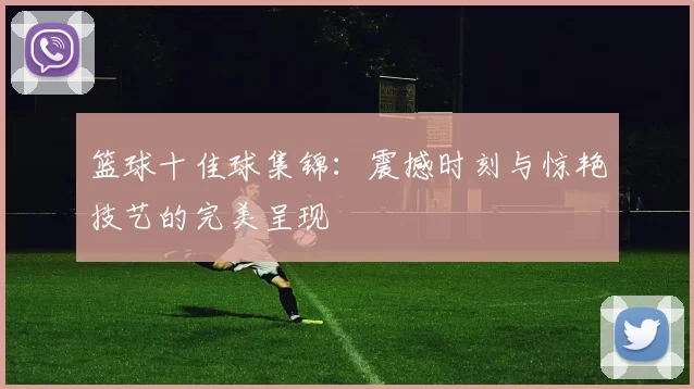 篮球十佳球集锦：震撼时刻与惊艳技艺的完美呈现