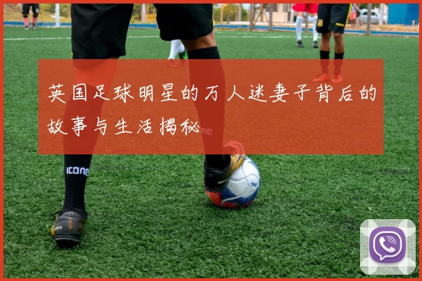 英国足球明星的万人迷妻子背后的故事与生活揭秘