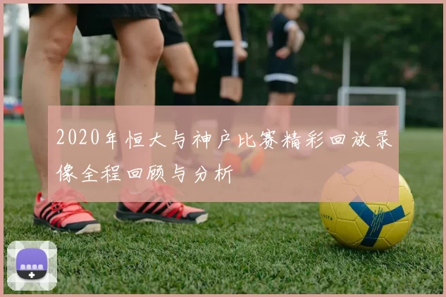 2020年恒大与神户比赛精彩回放录像全程回顾与分析