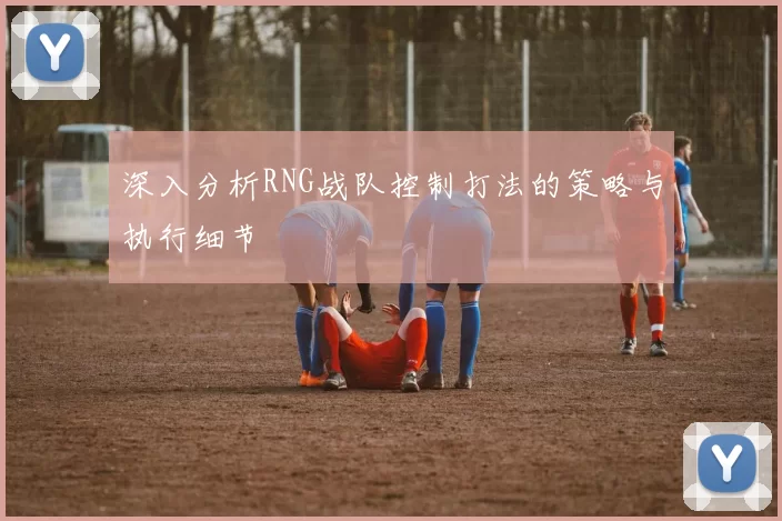 深入分析RNG战队控制打法的策略与执行细节