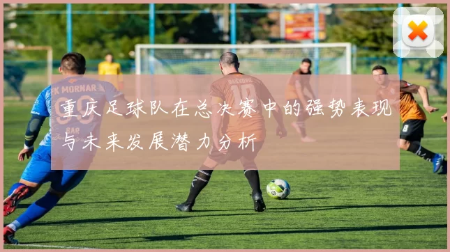 重庆足球队在总决赛中的强势表现与未来发展潜力分析