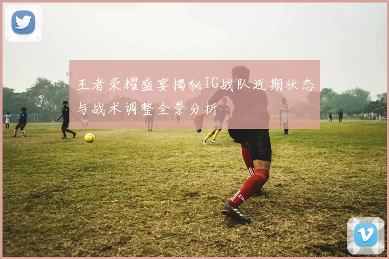 王者荣耀盛宴揭秘IG战队近期状态与战术调整全景分析