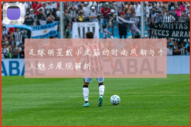 足球明星戴小皮筋的时尚风潮与个人魅力展现解析