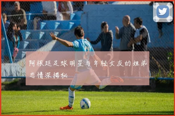 阿根廷足球明星与年轻女友的姐弟恋情深揭秘