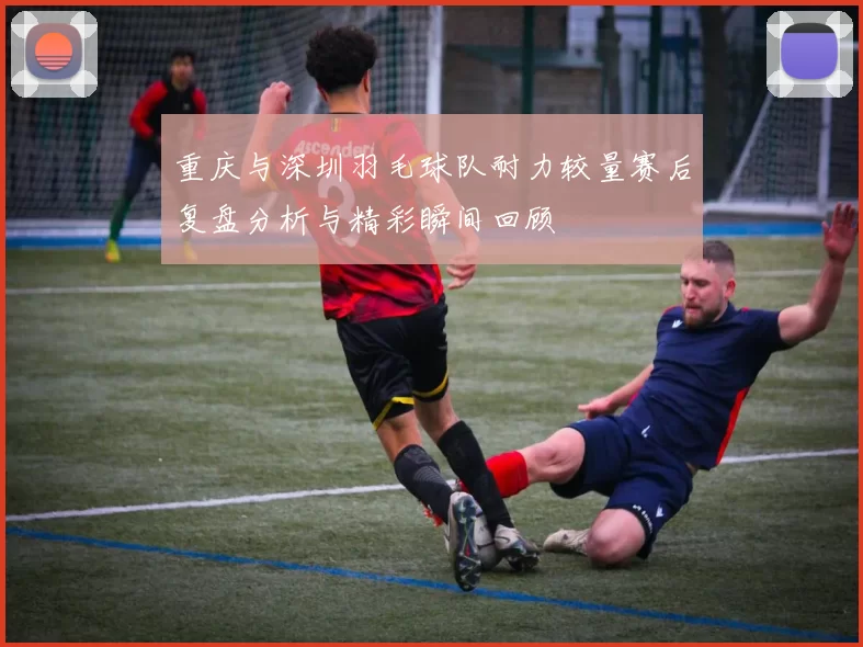 重庆与深圳羽毛球队耐力较量赛后复盘分析与精彩瞬间回顾