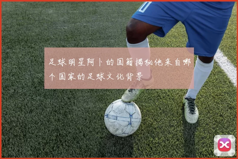 足球明星阿卜的国籍揭秘他来自哪个国家的足球文化背景