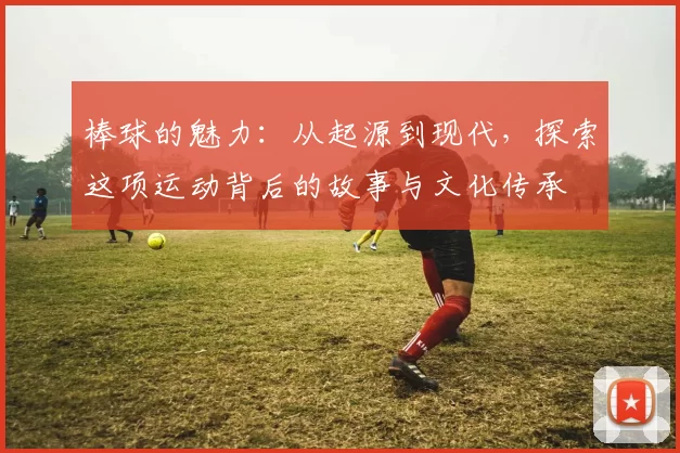 棒球的魅力：从起源到现代，探索这项运动背后的故事与文化传承