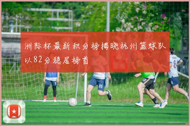 洲际杯最新积分榜揭晓杭州篮球队以82分稳居榜首