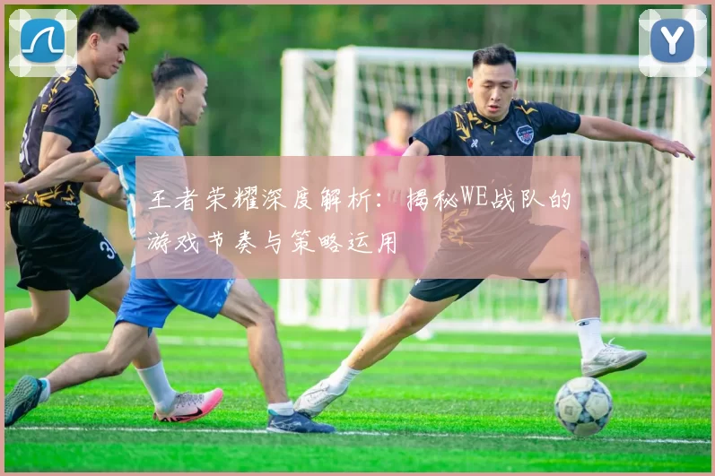 王者荣耀深度解析：揭秘WE战队的游戏节奏与策略运用