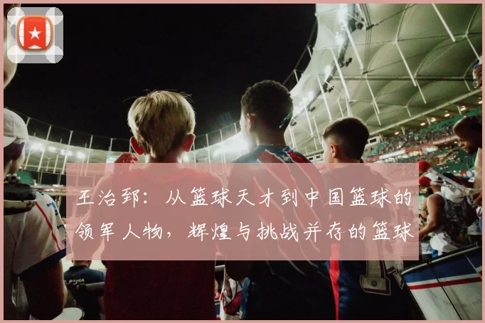 王治郅：从篮球天才到中国篮球的领军人物，辉煌与挑战并存的篮球之路