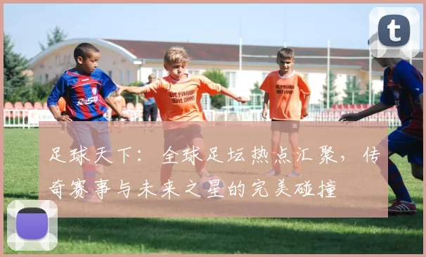 足球天下：全球足坛热点汇聚，传奇赛事与未来之星的完美碰撞
