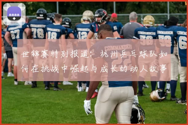 世锦赛特别报道：杭州乒乓球队如何在挑战中崛起与成长的动人故事