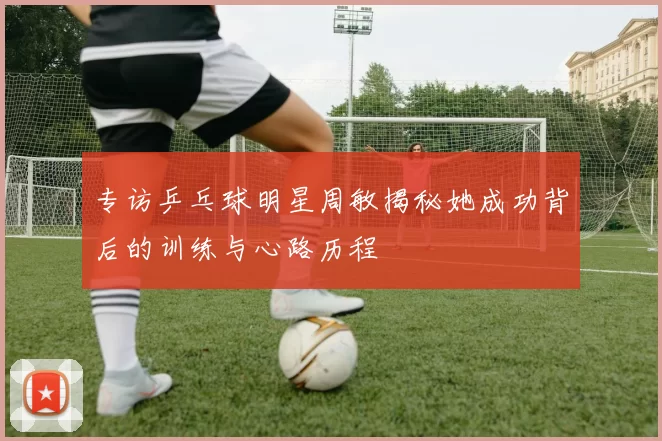 专访乒乓球明星周敏揭秘她成功背后的训练与心路历程