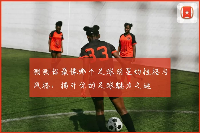 测测你最像哪个足球明星的性格与风格，揭开你的足球魅力之谜