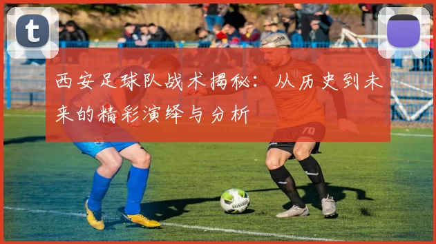 西安足球队战术揭秘：从历史到未来的精彩演绎与分析