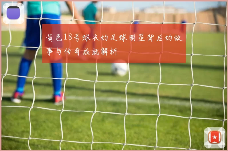 黄色18号球衣的足球明星背后的故事与传奇成就解析