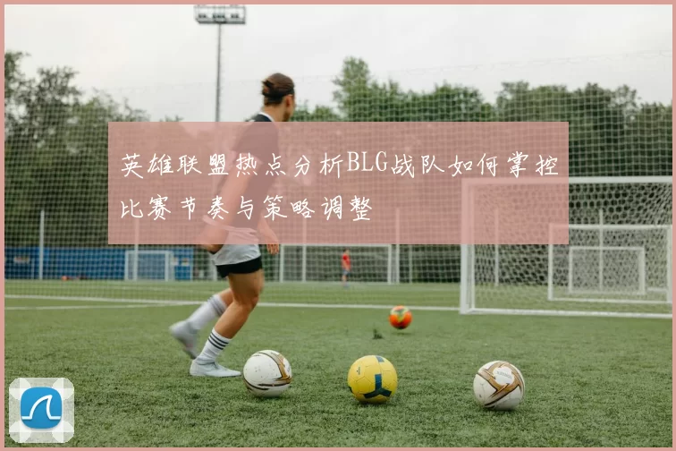 英雄联盟热点分析BLG战队如何掌控比赛节奏与策略调整