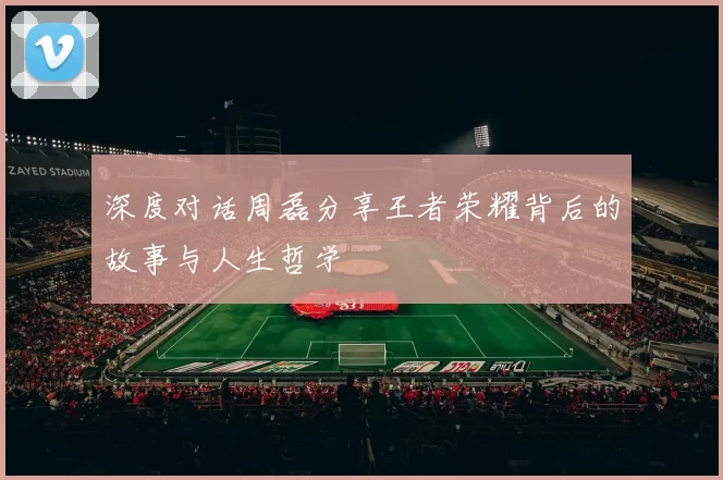 深度对话周磊分享王者荣耀背后的故事与人生哲学