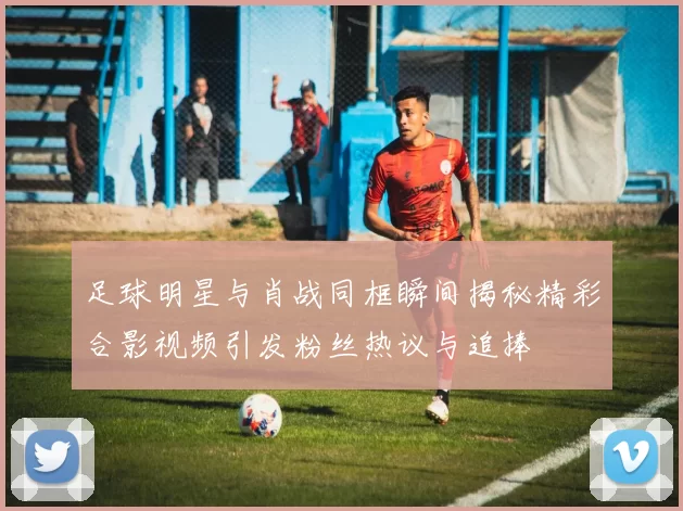 足球明星与肖战同框瞬间揭秘精彩合影视频引发粉丝热议与追捧