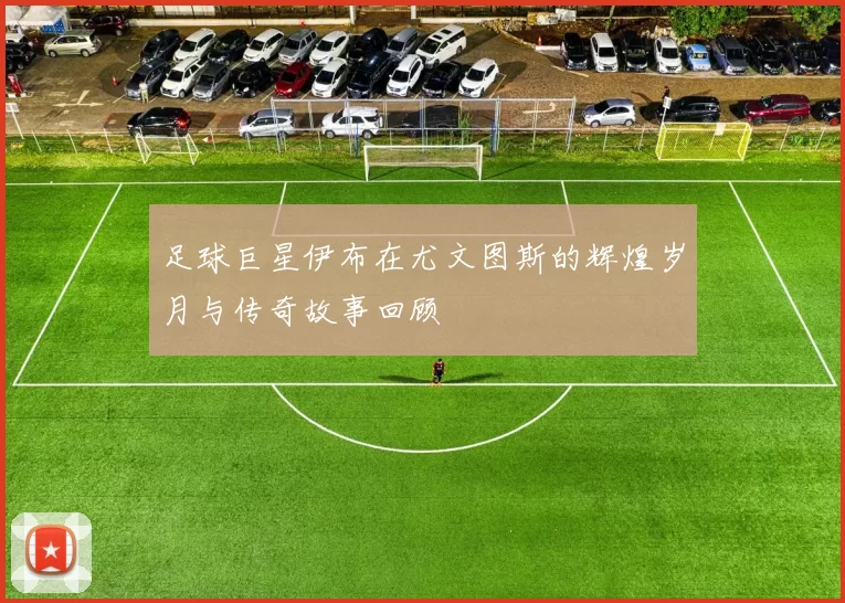 足球巨星伊布在尤文图斯的辉煌岁月与传奇故事回顾