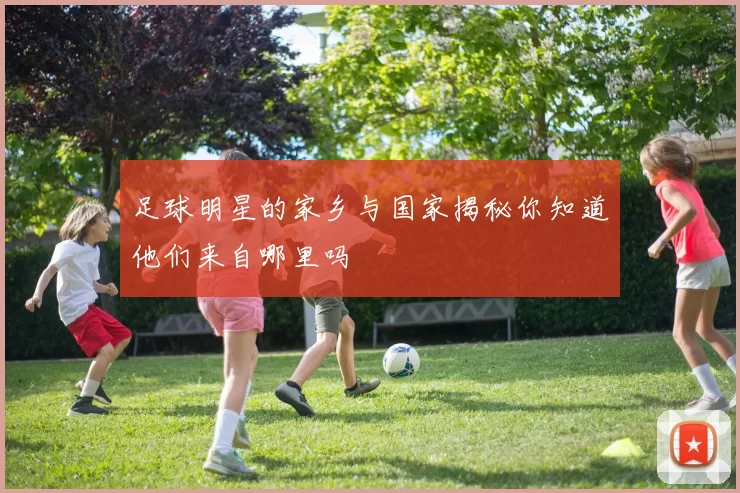 足球明星的家乡与国家揭秘你知道他们来自哪里吗