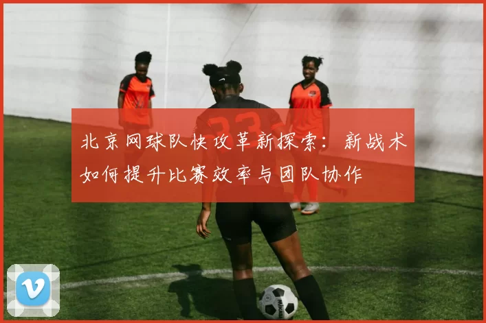 北京网球队快攻革新探索：新战术如何提升比赛效率与团队协作
