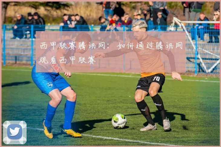 西甲联赛腾讯网：如何通过腾讯网观看西甲联赛