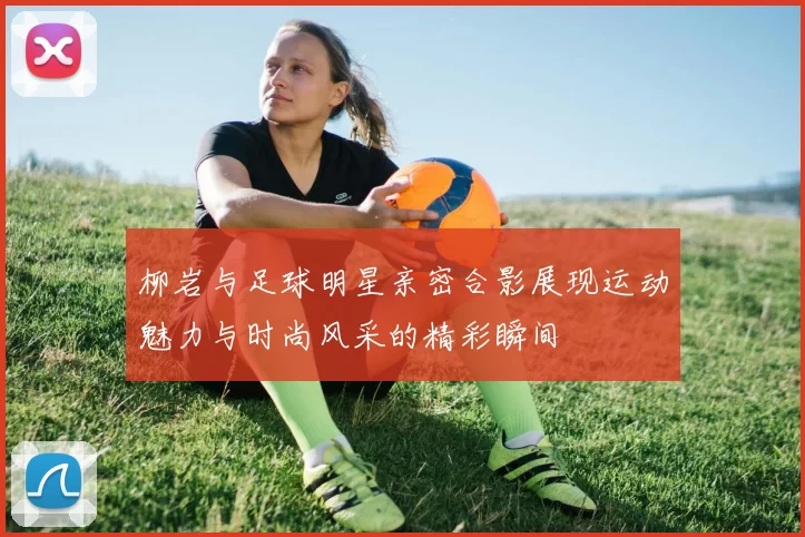 柳岩与足球明星亲密合影展现运动魅力与时尚风采的精彩瞬间