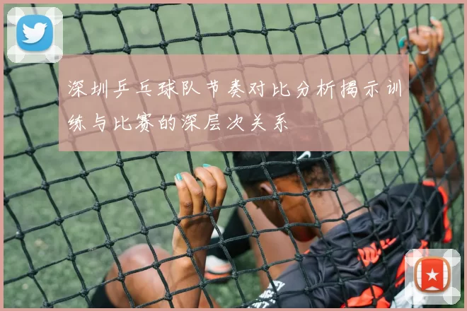 深圳乒乓球队节奏对比分析揭示训练与比赛的深层次关系