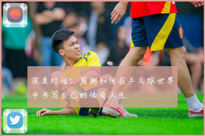 深度对话：周娜如何在乒乓球世界中书写自己的传奇人生