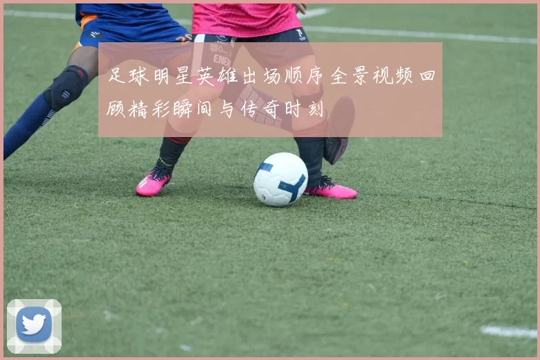 足球明星英雄出场顺序全景视频回顾精彩瞬间与传奇时刻