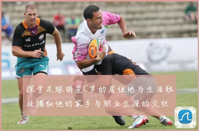 探索足球明星C罗的居住地与生活轨迹揭秘他的家乡与职业生涯的交织