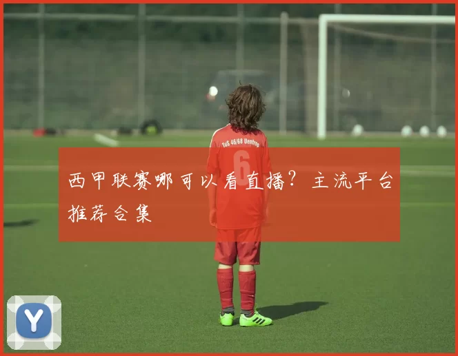 西甲联赛哪可以看直播？主流平台推荐合集