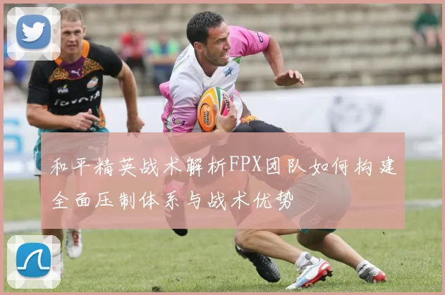 和平精英战术解析FPX团队如何构建全面压制体系与战术优势