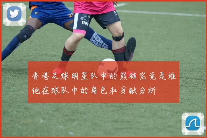 香港足球明星队中的熊猫究竟是谁他在球队中的角色和贡献分析