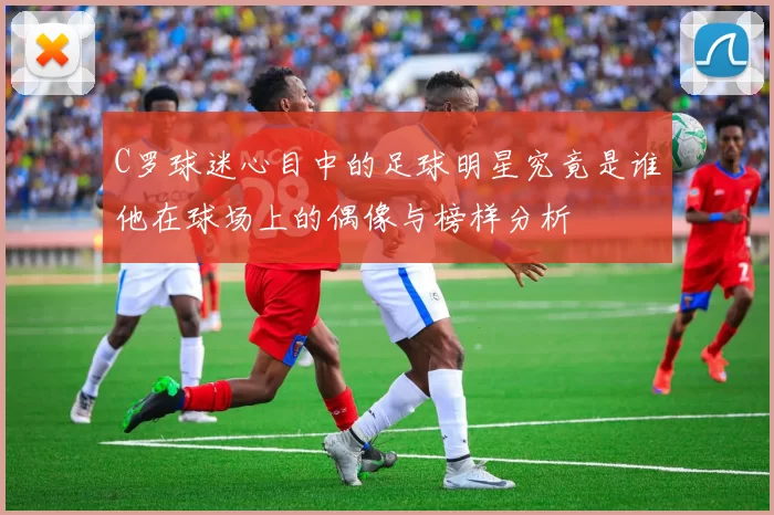 C罗球迷心目中的足球明星究竟是谁他在球场上的偶像与榜样分析
