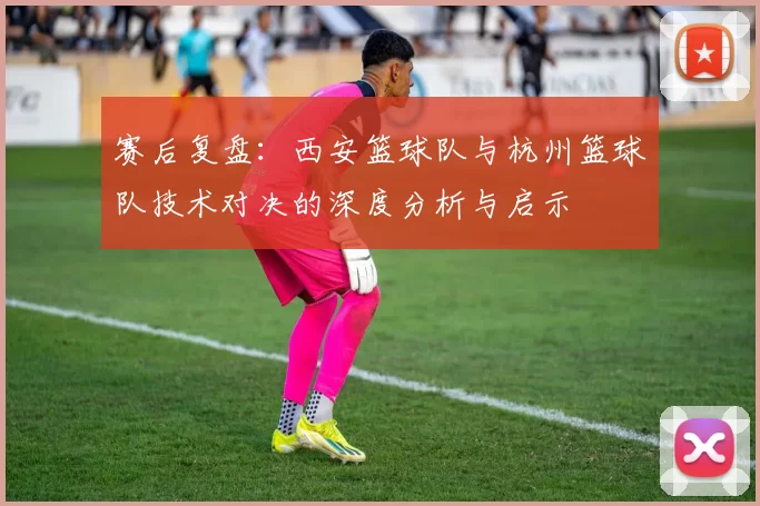 赛后复盘：西安篮球队与杭州篮球队技术对决的深度分析与启示