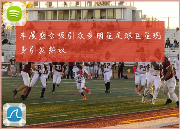 车展盛会吸引众多明星足球巨星现身引发热议