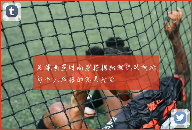 足球明星时尚穿搭揭秘潮流风向标与个人风格的完美结合