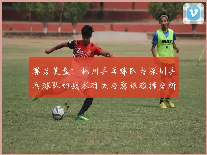 赛后复盘：杭州乒乓球队与深圳乒乓球队的战术对决与意识碰撞分析