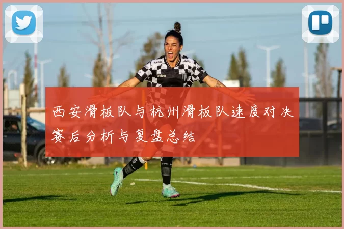 西安滑板队与杭州滑板队速度对决赛后分析与复盘总结