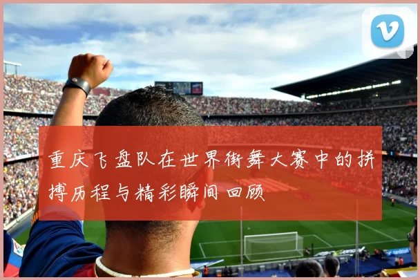 重庆飞盘队在世界街舞大赛中的拼搏历程与精彩瞬间回顾