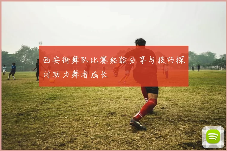 西安街舞队比赛经验分享与技巧探讨助力舞者成长