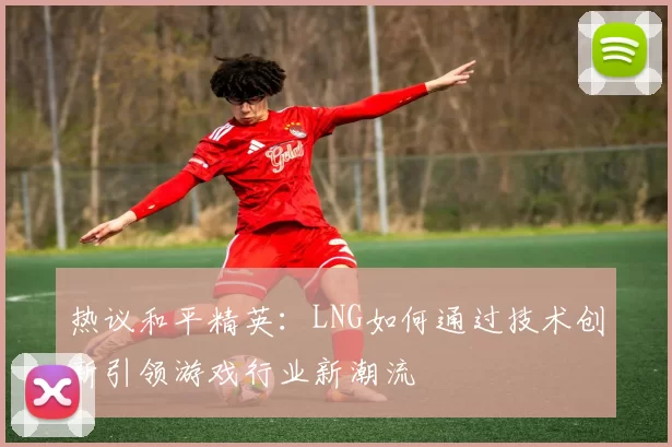 热议和平精英：LNG如何通过技术创新引领游戏行业新潮流