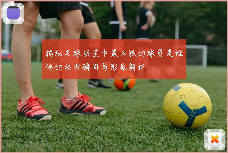 揭秘足球明星中最凶狠的球员是谁他的经典瞬间与形象解析