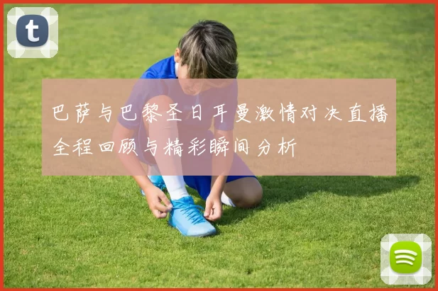 巴萨与巴黎圣日耳曼激情对决直播全程回顾与精彩瞬间分析
